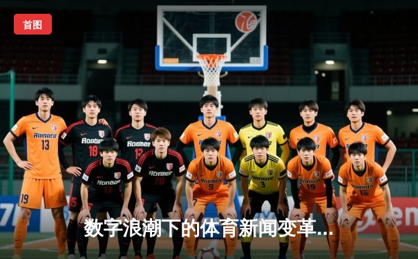 数字浪潮下的体育新闻变革：从赛场瞬间到沉浸式体验
