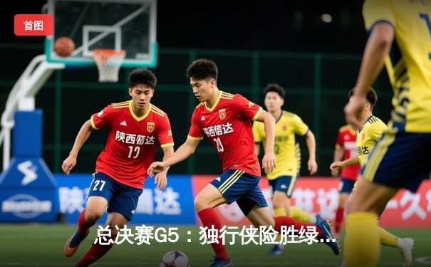 总决赛G5：独行侠险胜绿军，东契奇30+三双拒绝横扫
